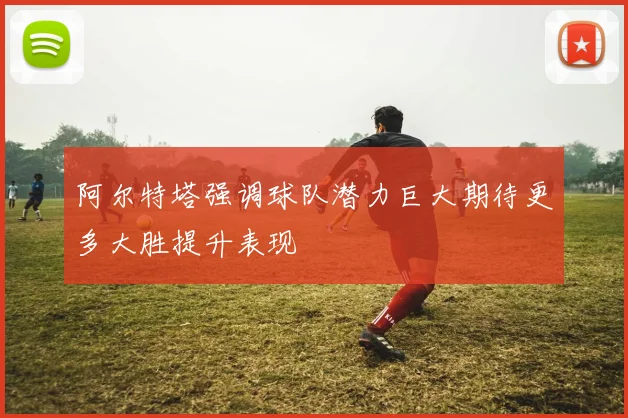 阿尔特塔强调球队潜力巨大期待更多大胜提升表现