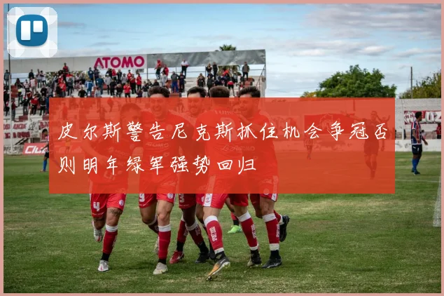 皮尔斯警告尼克斯抓住机会争冠否则明年绿军强势回归