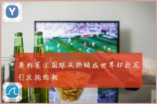 奥利塞法国球衣热销成世界杯新宠引发抢购潮