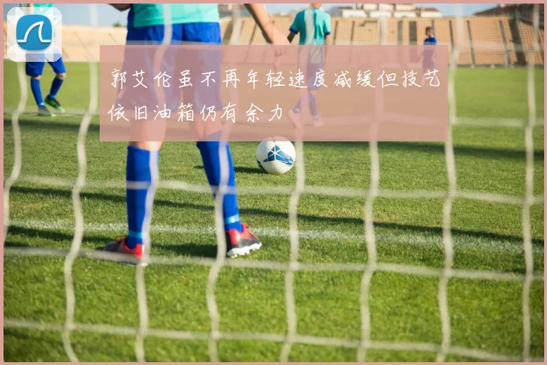 郭艾伦虽不再年轻速度减缓但技艺依旧油箱仍有余力