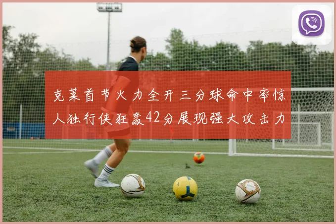 克莱首节火力全开三分球命中率惊人独行侠狂轰42分展现强大攻击力