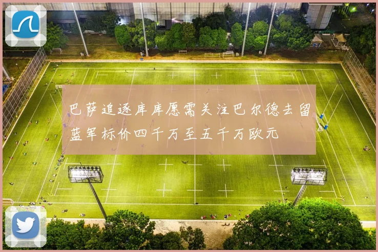 巴萨追逐库库愿需关注巴尔德去留蓝军标价四千万至五千万欧元