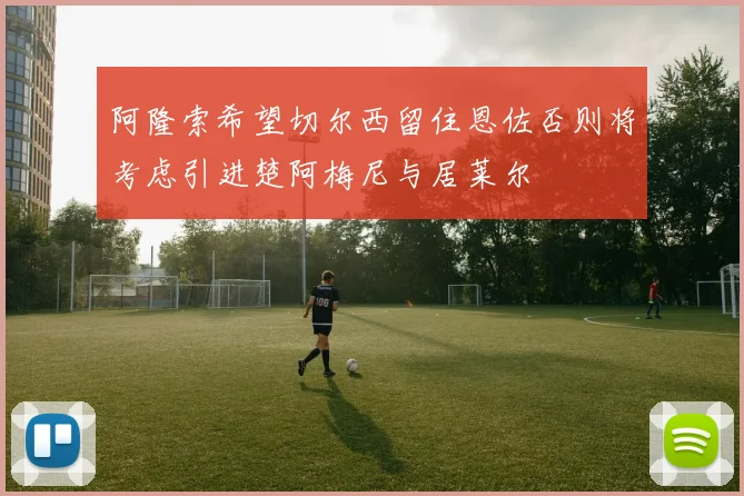 阿隆索希望切尔西留住恩佐否则将考虑引进楚阿梅尼与居莱尔