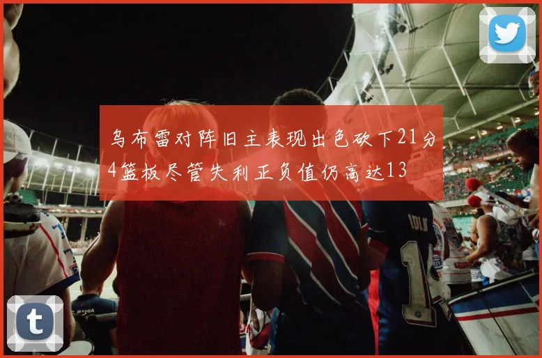 乌布雷对阵旧主表现出色砍下21分4篮板尽管失利正负值仍高达13