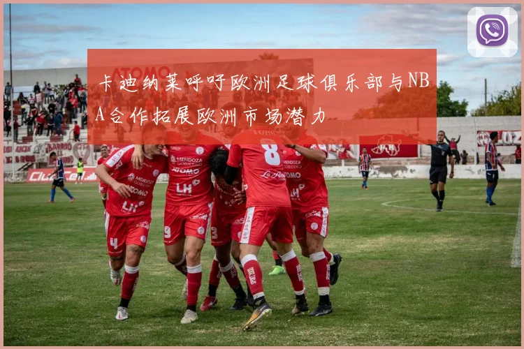 卡迪纳莱呼吁欧洲足球俱乐部与NBA合作拓展欧洲市场潜力
