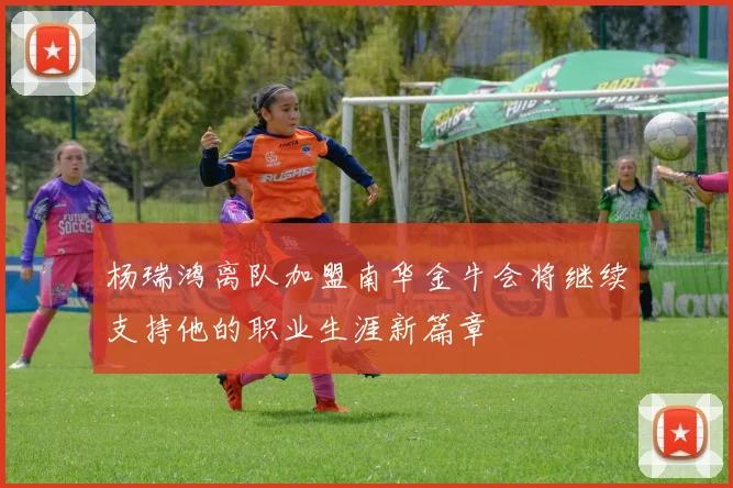 杨瑞鸿离队加盟南华金牛会将继续支持他的职业生涯新篇章