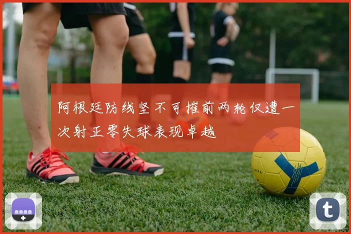 阿根廷防线坚不可摧前两轮仅遭一次射正零失球表现卓越