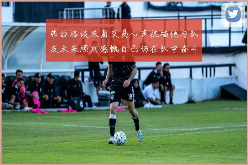 弗拉格谈浓眉交易心声祝福他与队友未来顺利感慨自己仍在队中奋斗
