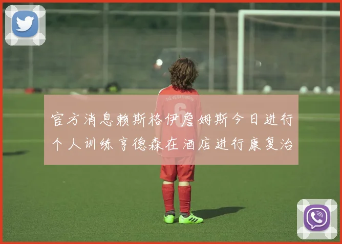 官方消息赖斯格伊詹姆斯今日进行个人训练亨德森在酒店进行康复治疗