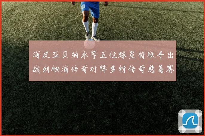 海皮亚贝纳永等五位球星将联手出战利物浦传奇对阵多特传奇慈善赛