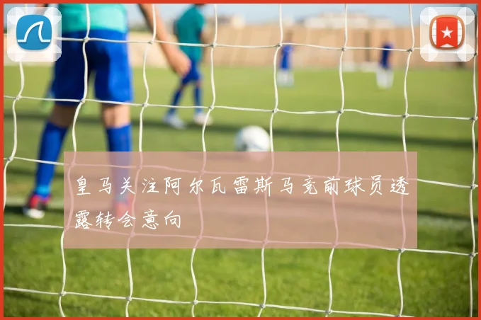 皇马关注阿尔瓦雷斯马竞前球员透露转会意向
