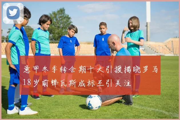 意甲冬季转会期十大引援揭晓罗马18岁前锋瓦斯成标王引关注