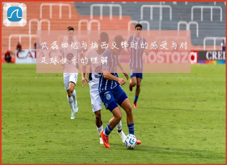 武磊回忆与梅西交锋时的感受与对足球快乐的理解