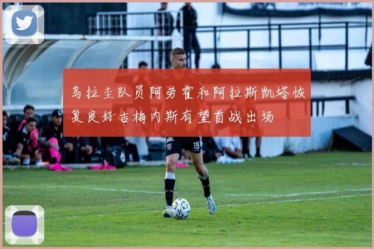 乌拉圭队员阿劳霍和阿拉斯凯塔恢复良好吉梅内斯有望首战出场