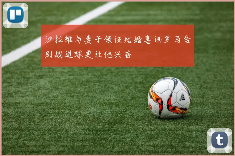 沙拉维与妻子领证结婚喜讯罗马告别战进球更让他兴奋