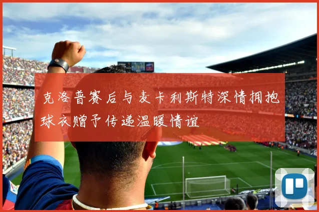 克洛普赛后与麦卡利斯特深情拥抱球衣赠予传递温暖情谊