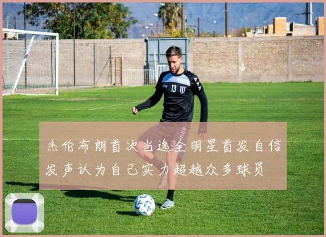 杰伦布朗首次当选全明星首发自信发声认为自己实力超越众多球员