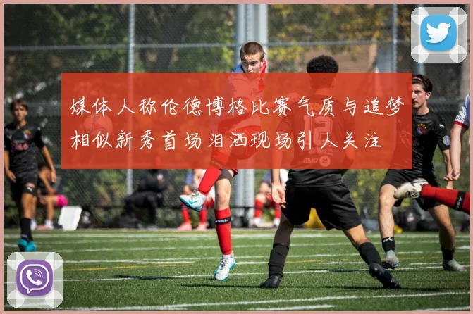 媒体人称伦德博格比赛气质与追梦相似新秀首场泪洒现场引人关注